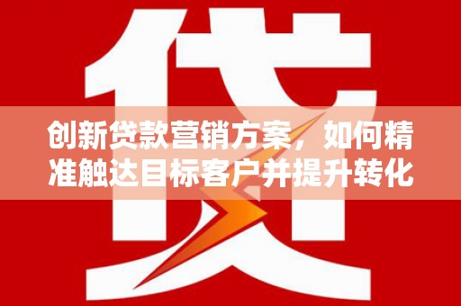 南化创新贷款营销方案，如何精准触达目标客户并提升转化率