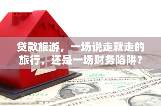 南化贷款旅游，一场说走就走的旅行，还是一场财务陷阱？