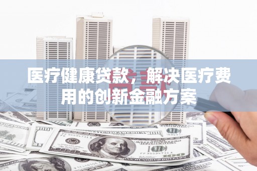 南化医疗健康贷款，解决医疗费用的创新金融方案