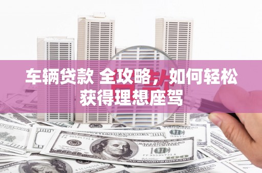 南化车辆贷款 全攻略，如何轻松获得理想座驾