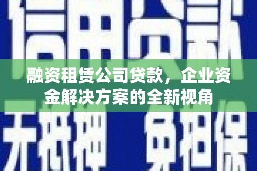 南化融资租赁公司贷款，企业资金解决方案的全新视角