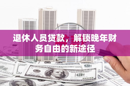 南化退休人员贷款，解锁晚年财务自由的新途径