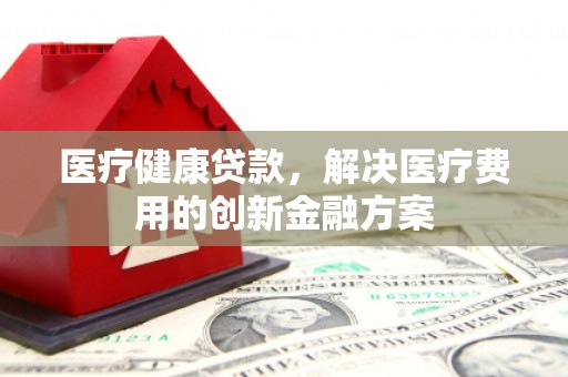 南化医疗健康贷款，解决医疗费用的创新金融方案