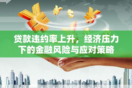 南化贷款违约率上升，经济压力下的金融风险与应对策略
