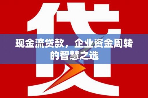 南化现金流贷款，企业资金周转的智慧之选