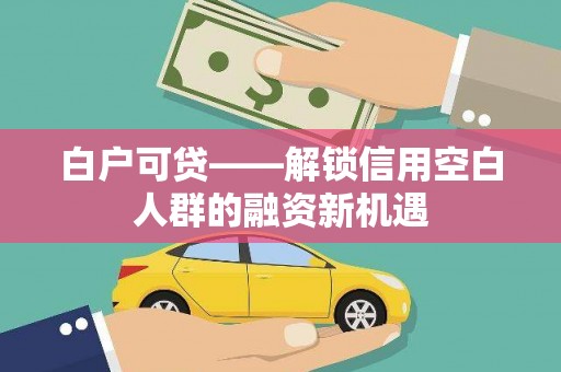 南化白户可贷——解锁信用空白人群的融资新机遇