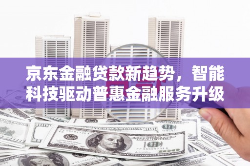南化京东金融贷款新趋势，智能科技驱动普惠金融服务升级